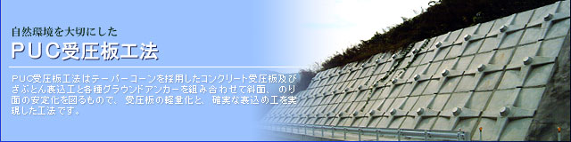 自然環境を大切にした　PUC受圧板工法　PUC受圧板工法はテーパーコーンを採用したコンクリート受圧板及びざぶとん裏込工と各種グラウンドアンカーを組み合わせて斜面、法面の安定化を図るもので、受圧板の軽量化と、確実な裏込め工を実現した工法です。